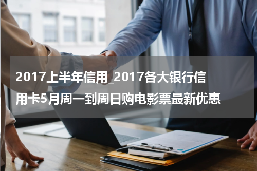 2017上半年信用_2017各大银行信用卡5月周一到周日购电影票最新优惠