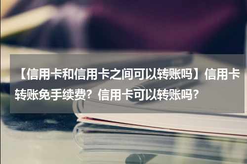 【信用卡和信用卡之间可以转账吗】信用卡转账免手续费?信用卡可以转账吗?