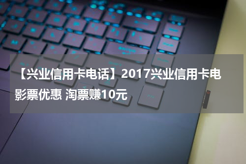 【兴业信用卡电话】2017兴业信用卡电影票优惠 淘票赚10元