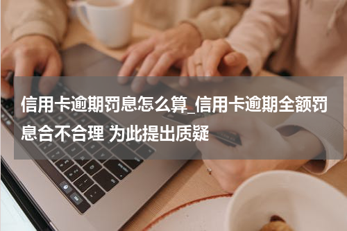 信用卡逾期罚息怎么算_信用卡逾期全额罚息合不合理 为此提出质疑