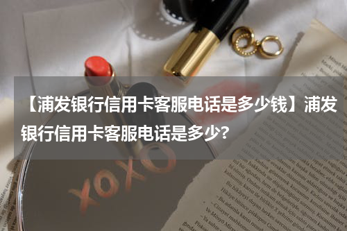 【浦发银行信用卡客服电话是多少钱】浦发银行信用卡客服电话是多少?
