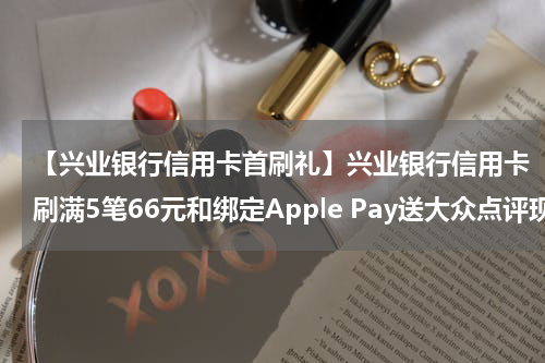 【兴业银行信用卡首刷礼】兴业银行信用卡刷满5笔66元和绑定Apple Pay送大众点评现金券