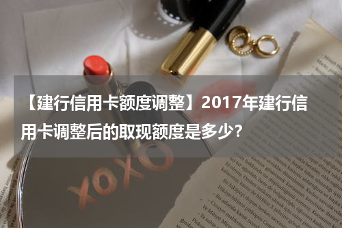 【建行信用卡额度调整】2017年建行信用卡调整后的取现额度是多少?
