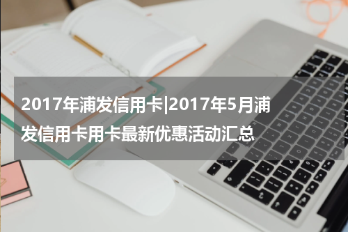 2017年浦发信用卡|2017年5月浦发信用卡用卡最新优惠活动汇总