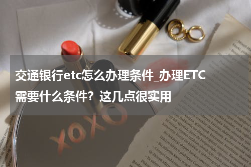 交通银行etc怎么办理条件_办理ETC需要什么条件?这几点很实用