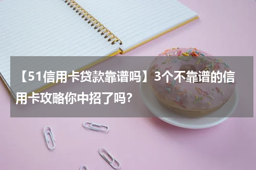 【51信用卡贷款靠谱吗】3个不靠谱的信用卡攻略你中招了吗?