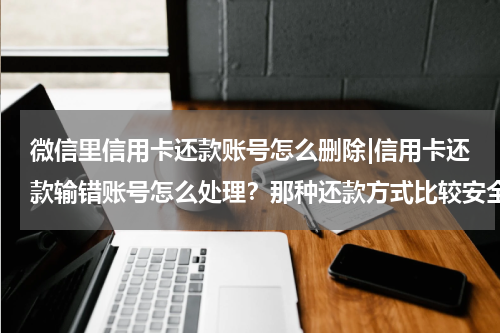 微信里信用卡还款账号怎么删除|信用卡还款输错账号怎么处理?那种还款方式比较安全
