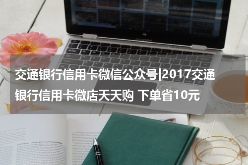 交通银行信用卡微信公众号|2017交通银行信用卡微店天天购 下单省10元
