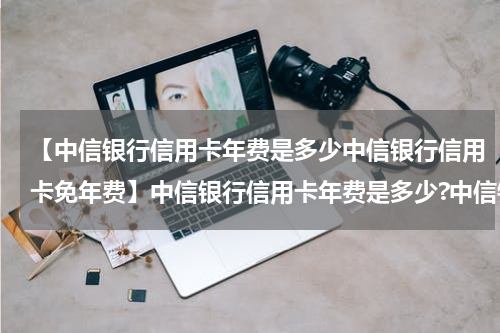 【中信银行信用卡年费是多少中信银行信用卡免年费】中信银行信用卡年费是多少?中信银行信用卡免年费政策?