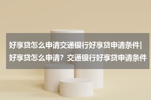 好享贷怎么申请交通银行好享贷申请条件|好享贷怎么申请?交通银行好享贷申请条件