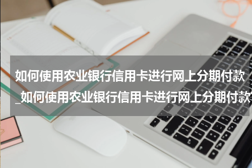 如何使用农业银行信用卡进行网上分期付款_如何使用农业银行信用卡进行网上分期付款?