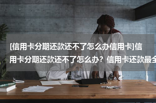 [信用卡分期还款还不了怎么办信用卡]信用卡分期还款还不了怎么办？信用卡还款最全攻略！