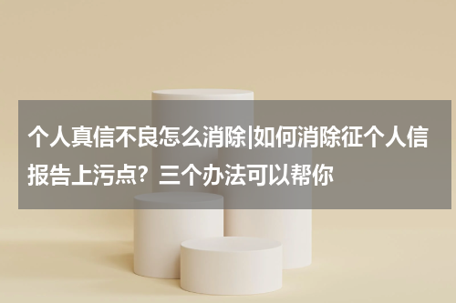 个人真信不良怎么消除|如何消除征个人信报告上污点?三个办法可以帮你