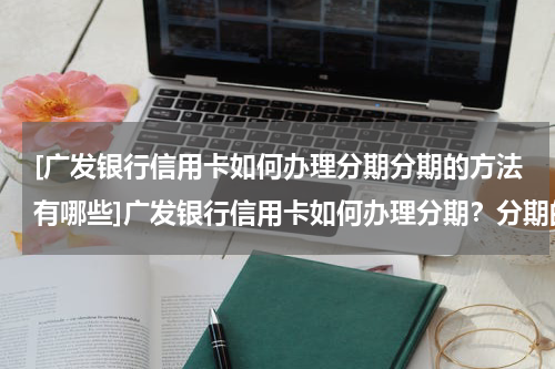 [广发银行信用卡如何办理分期分期的方法有哪些]广发银行信用卡如何办理分期？分期的方法有哪些
