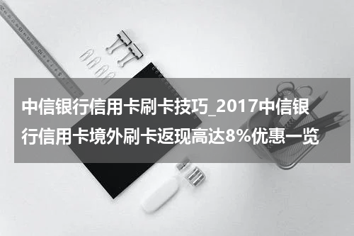 中信银行信用卡刷卡技巧_2017中信银行信用卡境外刷卡返现高达8%优惠一览