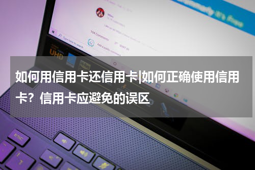 如何用信用卡还信用卡|如何正确使用信用卡?信用卡应避免的误区