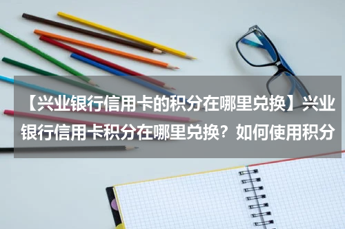 【兴业银行信用卡的积分在哪里兑换】兴业银行信用卡积分在哪里兑换?如何使用积分