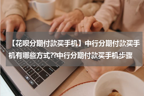 【花呗分期付款买手机】中行分期付款买手机有哪些方式??中行分期付款买手机步骤