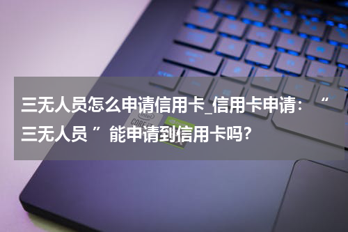 三无人员怎么申请信用卡_信用卡申请:“三无人员 ”能申请到信用卡吗?