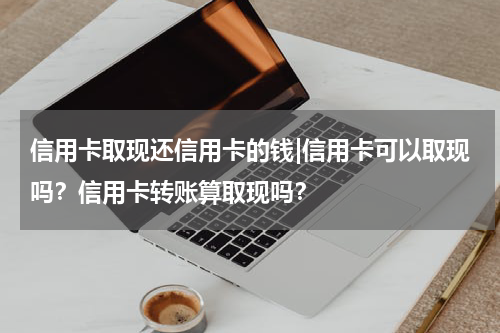信用卡取现还信用卡的钱|信用卡可以取现吗?信用卡转账算取现吗?