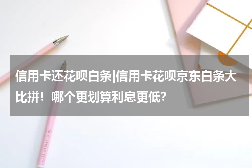 信用卡还花呗白条|信用卡花呗京东白条大比拼!哪个更划算利息更低?