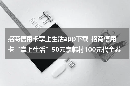 招商信用卡掌上生活app下载_招商信用卡“掌上生活”50元享韩村100元代金券