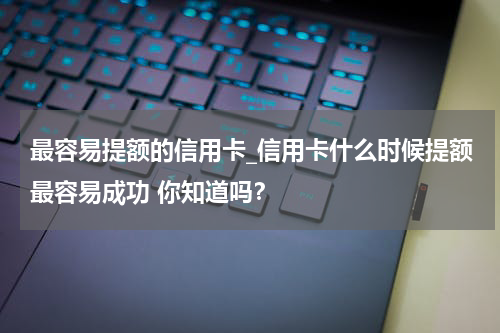 最容易提额的信用卡_信用卡什么时候提额最容易成功 你知道吗?