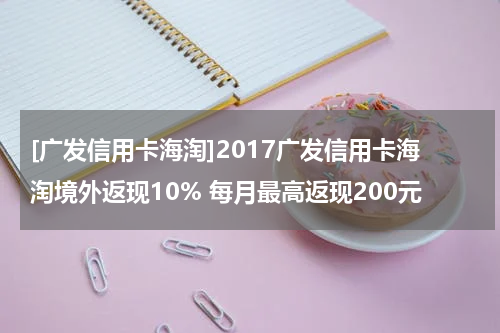 [广发信用卡海淘]2017广发信用卡海淘境外返现10% 每月最高返现200元
