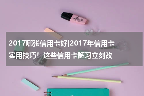 2017哪张信用卡好|2017年信用卡实用技巧!这些信用卡陋习立刻改