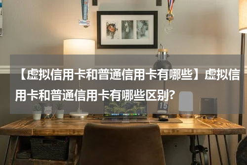 【虚拟信用卡和普通信用卡有哪些】虚拟信用卡和普通信用卡有哪些区别?
