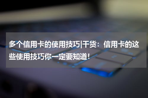 多个信用卡的使用技巧|干货:信用卡的这些使用技巧你一定要知道!