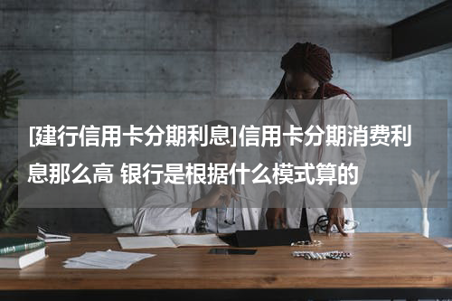 [建行信用卡分期利息]信用卡分期消费利息那么高 银行是根据什么模式算的