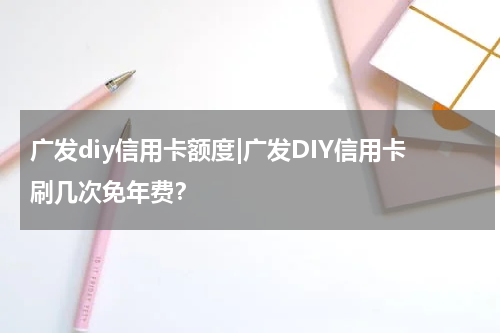 广发diy信用卡额度|广发DIY信用卡刷几次免年费？