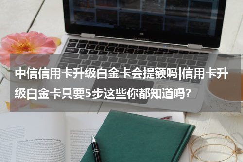 中信信用卡升级白金卡会提额吗|信用卡升级白金卡只要5步这些你都知道吗?