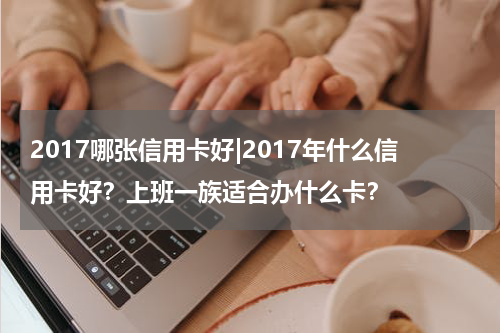2017哪张信用卡好|2017年什么信用卡好？上班一族适合办什么卡？