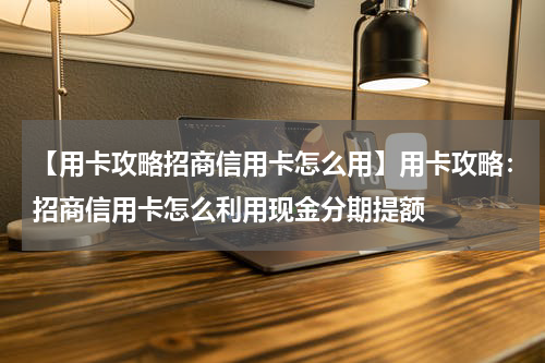 【用卡攻略招商信用卡怎么用】用卡攻略：招商信用卡怎么利用现金分期提额