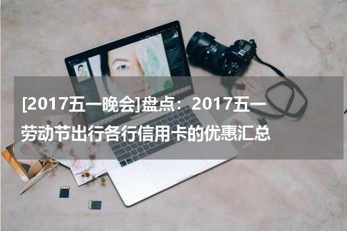 [2017五一晚会]盘点：2017五一劳动节出行各行信用卡的优惠汇总