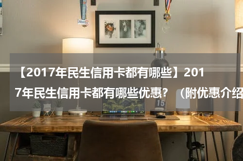 【2017年民生信用卡都有哪些】2017年民生信用卡都有哪些优惠?(附优惠介绍)