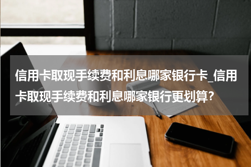 信用卡取现手续费和利息哪家银行卡_信用卡取现手续费和利息哪家银行更划算?