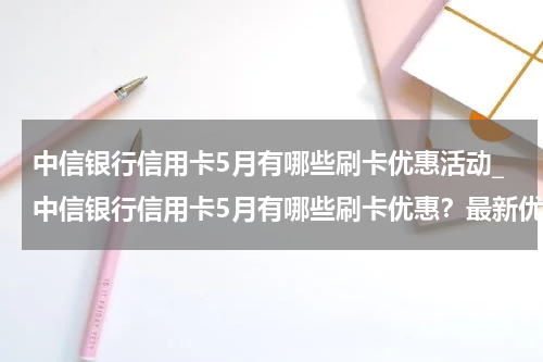 中信银行信用卡5月有哪些刷卡优惠活动_中信银行信用卡5月有哪些刷卡优惠?最新优惠活动汇总