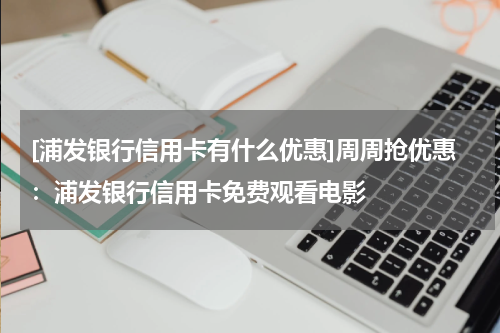 [浦发银行信用卡有什么优惠]周周抢优惠：浦发银行信用卡免费观看电影